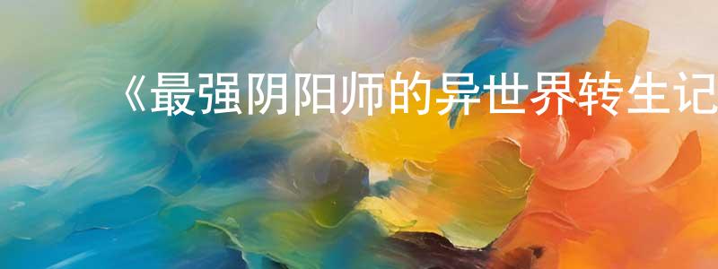 ﻿陈明久发布﻿《最强阴阳师的异世界转生记》详情介绍_最强阴阳师的异世界转生记已完结在线观看_最强阴阳师的异世界转生记迅雷下载_日漫